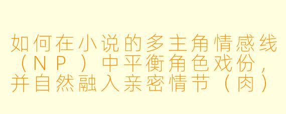 如何在小说的多主角情感线(NP)中平衡角色戏份,并自然融入亲密情节(肉)而不显突兀?