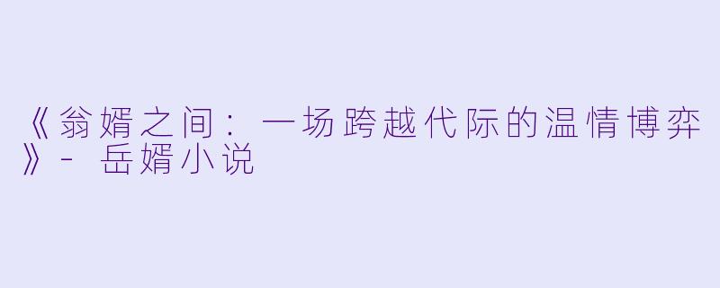 《翁婿之间：一场跨越代际的温情博弈》-岳婿小说