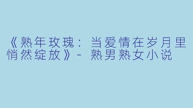 《熟年玫瑰：当爱情在岁月里悄然绽放》-熟男熟女小说