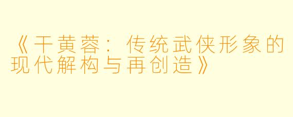《干黄蓉：传统武侠形象的现代解构与再创造》