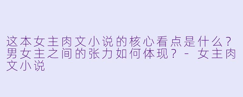 这本女主肉文小说的核心看点是什么?男女主之间的张力如何体现?