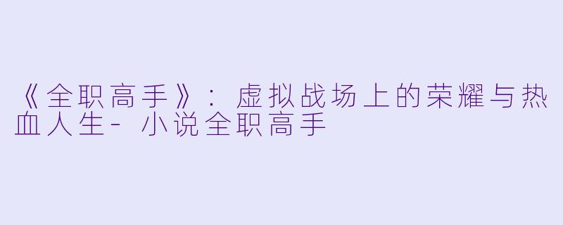 《全职高手》：虚拟战场上的荣耀与热血人生-小说全职高手