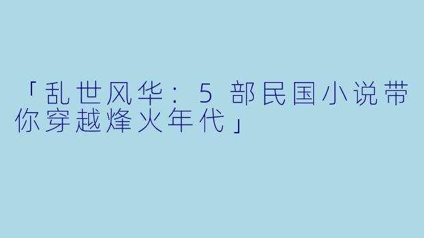 「乱世风华:5部民国小说带你穿越烽火年代」