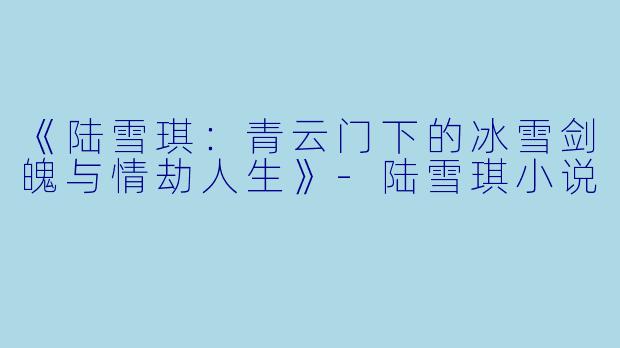 《陆雪琪:青云门下的冰雪剑魄与情劫人生》