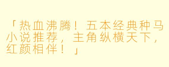 「热血沸腾！五本经典种马小说推荐，主角纵横天下，红颜相伴！」