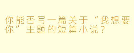 你能否写一篇关于“我想要你”主题的短篇小说?