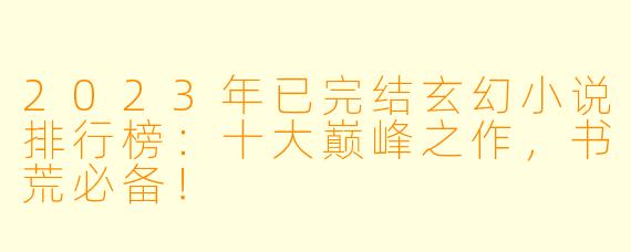 2023年已完结玄幻小说排行榜：十大巅峰之作，书荒必备！