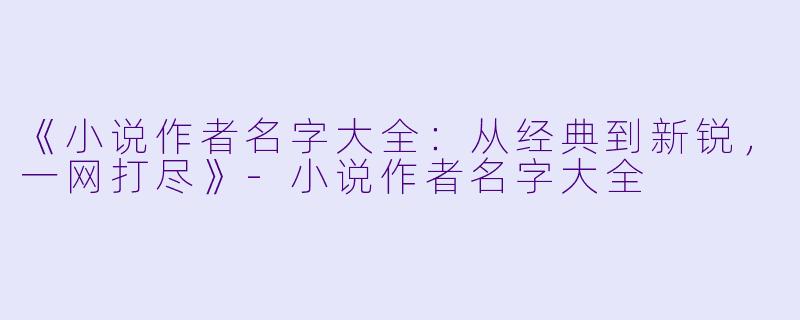 《小说作者名字大全：从经典到新锐，一网打尽》-小说作者名字大全