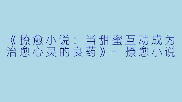 《撩愈小说：当甜蜜互动成为治愈心灵的良药》-撩愈小说