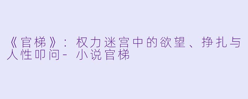 《官梯》：权力迷宫中的欲望、挣扎与人性叩问-小说官梯