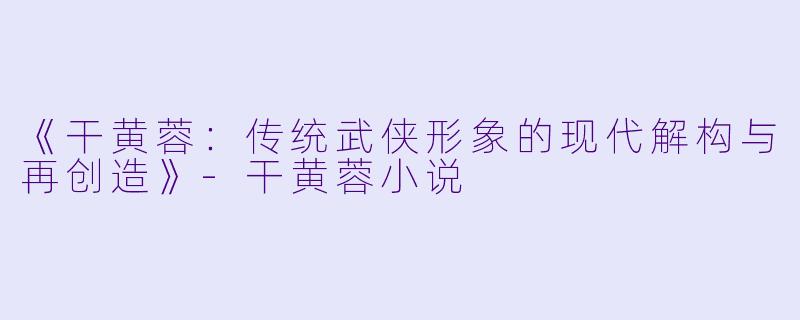 《干黄蓉：传统武侠形象的现代解构与再创造》-干黄蓉小说