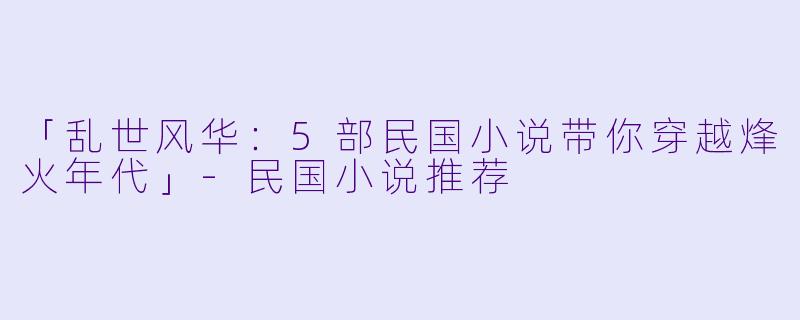 「乱世风华：5部民国小说带你穿越烽火年代」-民国小说推荐