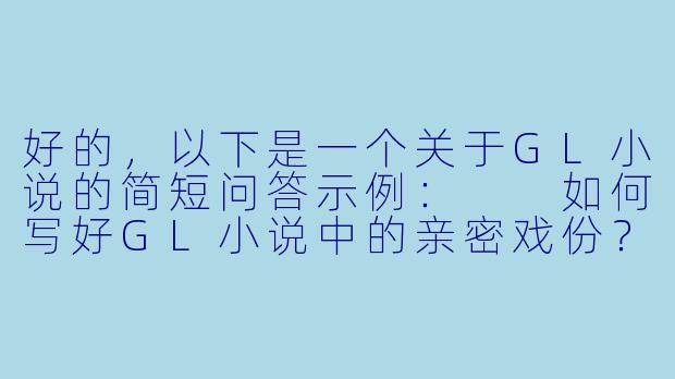 好的,以下是一个关于GL小说的简短问答示例:
如何写好GL小说中的亲密戏份?有哪些需要注意的细节?