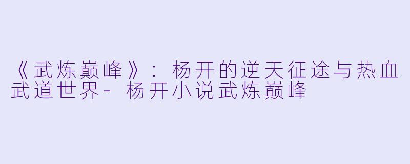 《武炼巅峰》：杨开的逆天征途与热血武道世界-杨开小说武炼巅峰