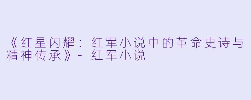 《红星闪耀:红军小说中的革命史诗与精神传承》