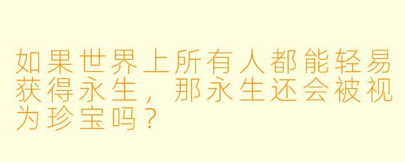 如果世界上所有人都能轻易获得永生，那永生还会被视为珍宝吗？