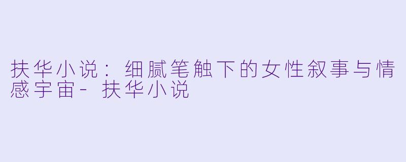 扶华小说：细腻笔触下的女性叙事与情感宇宙-扶华小说