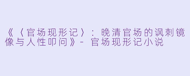 《〈官场现形记〉：晚清官场的讽刺镜像与人性叩问》-官场现形记小说