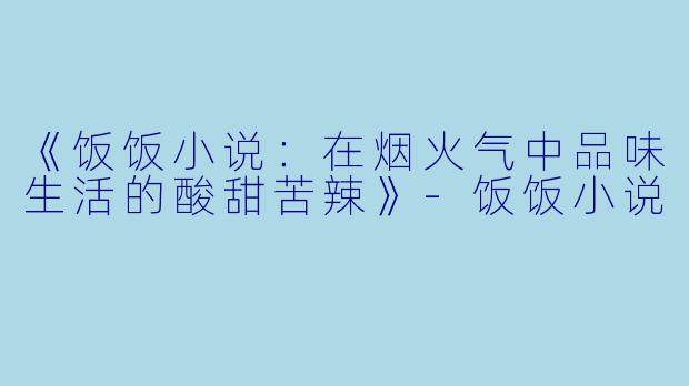 《饭饭小说：在烟火气中品味生活的酸甜苦辣》-饭饭小说