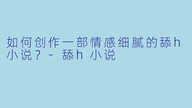 如何创作一部情感细腻的舔h小说？-舔h小说