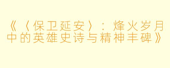 《〈保卫延安〉:烽火岁月中的英雄史诗与精神丰碑》