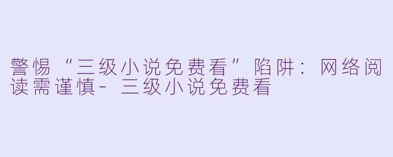 警惕“三级小说免费看”陷阱：网络阅读需谨慎-三级小说免费看