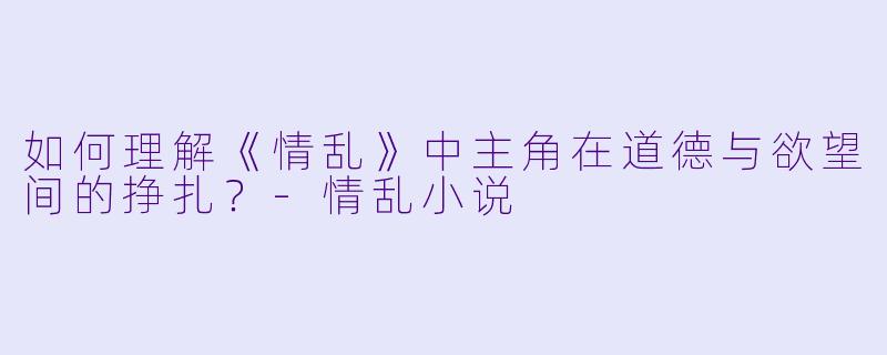 如何理解《情乱》中主角在道德与欲望间的挣扎?