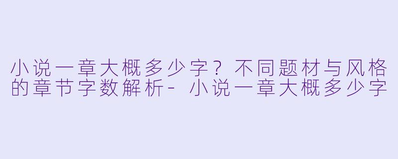 小说一章大概多少字？不同题材与风格的章节字数解析-小说一章大概多少字