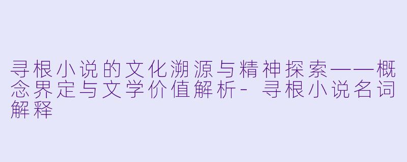 寻根小说的文化溯源与精神探索——概念界定与文学价值解析-寻根小说名词解释