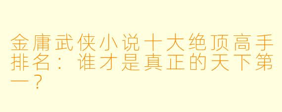 金庸武侠小说十大绝顶高手排名：谁才是真正的天下第一？