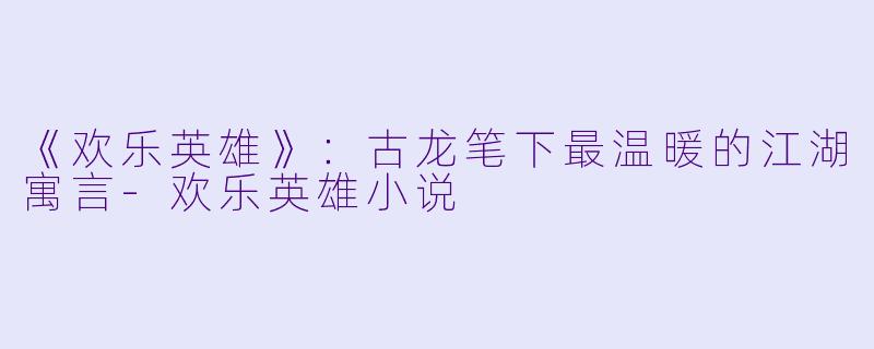 《欢乐英雄》:古龙笔下最温暖的江湖寓言