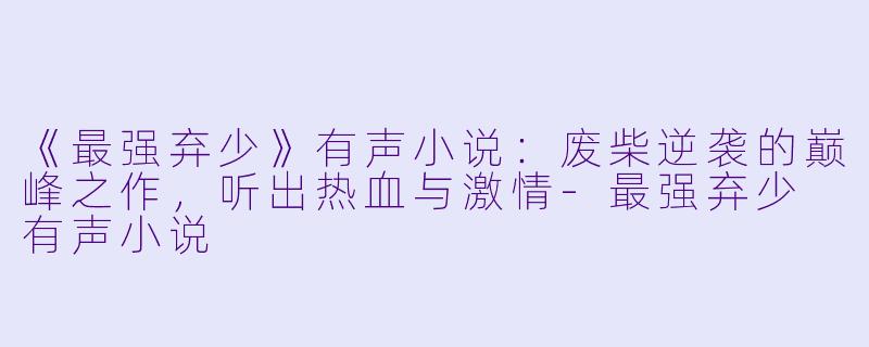 《最强弃少》有声小说：废柴逆袭的巅峰之作，听出热血与激情-最强弃少 有声小说