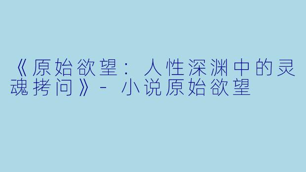 《原始欲望：人性深渊中的灵魂拷问》-小说原始欲望