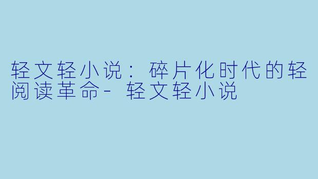 轻文轻小说：碎片化时代的轻阅读革命-轻文轻小说