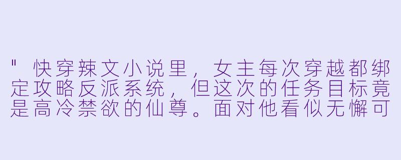 "快穿辣文小说里,女主每次穿越都绑定攻略反派系统,但这次的任务目标竟是高冷禁欲的仙尊。面对他看似无懈可击的冷漠,女主该如何用‘撩人于无形’的手段让他破戒?求一个又欲又撩的剧情片段!"