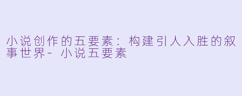 小说创作的五要素：构建引人入胜的叙事世界-小说五要素