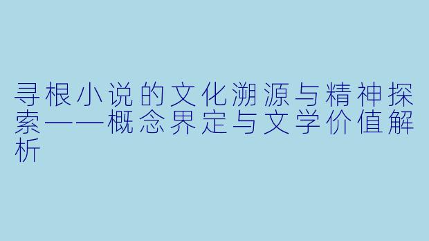 寻根小说的文化溯源与精神探索——概念界定与文学价值解析
