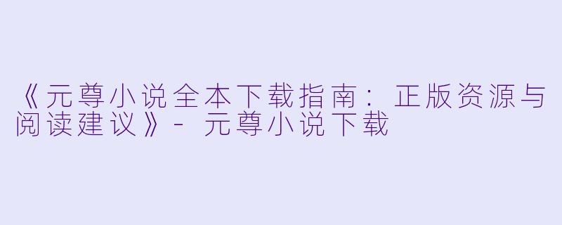 《元尊小说全本下载指南:正版资源与阅读建议》
