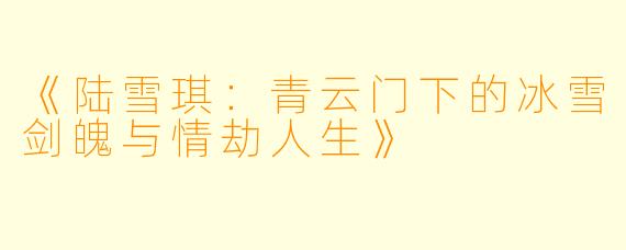 《陆雪琪：青云门下的冰雪剑魄与情劫人生》