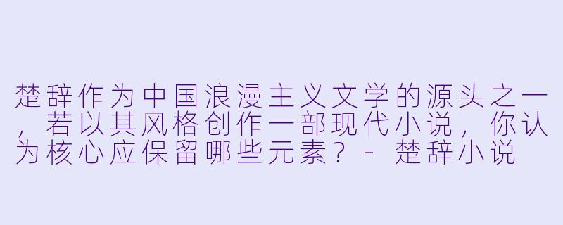 楚辞作为中国浪漫主义文学的源头之一,若以其风格创作一部现代小说,你认为核心应保留哪些元素?