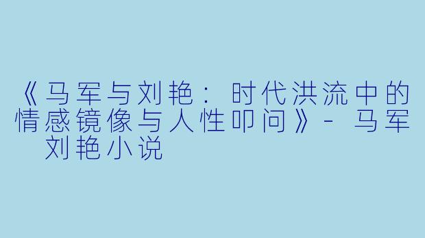 《马军与刘艳：时代洪流中的情感镜像与人性叩问》-马军 刘艳小说