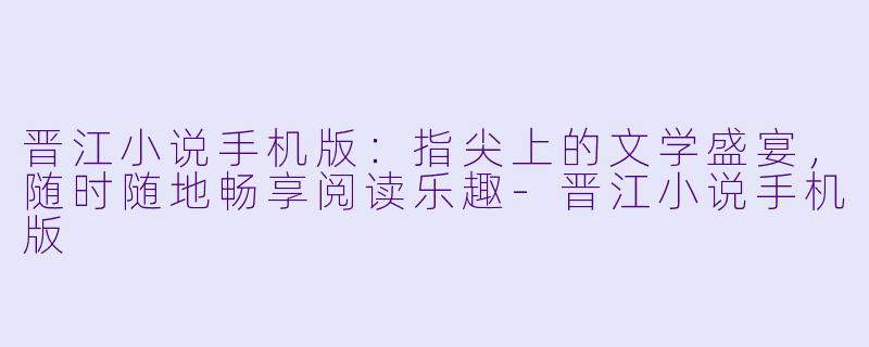 晋江小说手机版：指尖上的文学盛宴，随时随地畅享阅读乐趣-晋江小说手机版