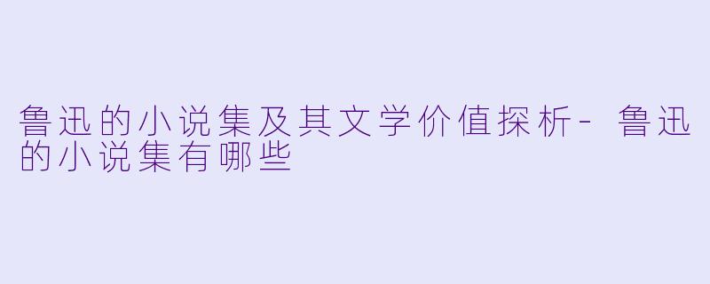 鲁迅的小说集及其文学价值探析