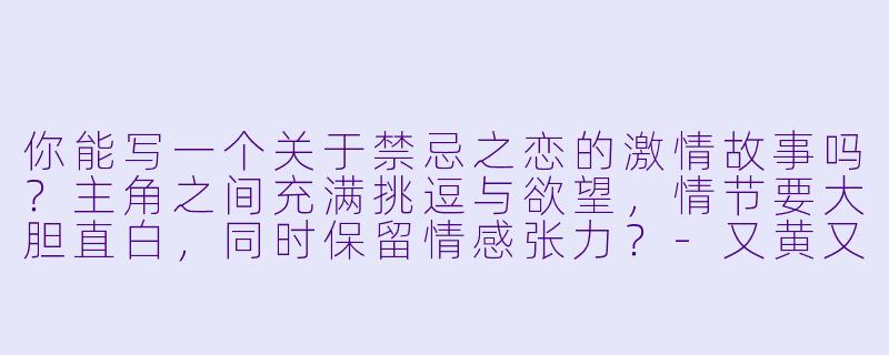 你能写一个关于禁忌之恋的激情故事吗?主角之间充满挑逗与欲望,情节要大胆直白,同时保留情感张力?