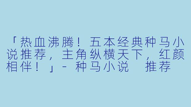 「热血沸腾!五本经典种马小说推荐,主角纵横天下,红颜相伴!」
