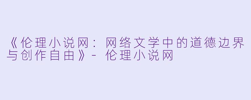 《伦理小说网：网络文学中的道德边界与创作自由》-伦理小说网