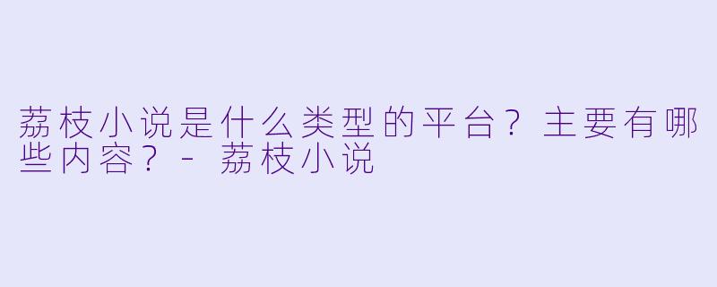 荔枝小说是什么类型的平台?主要有哪些内容?