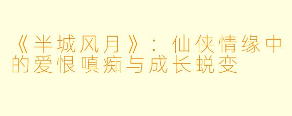 《半城风月》：仙侠情缘中的爱恨嗔痴与成长蜕变