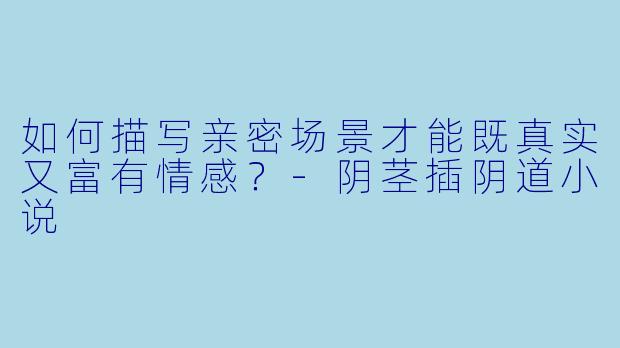 如何描写亲密场景才能既真实又富有情感?