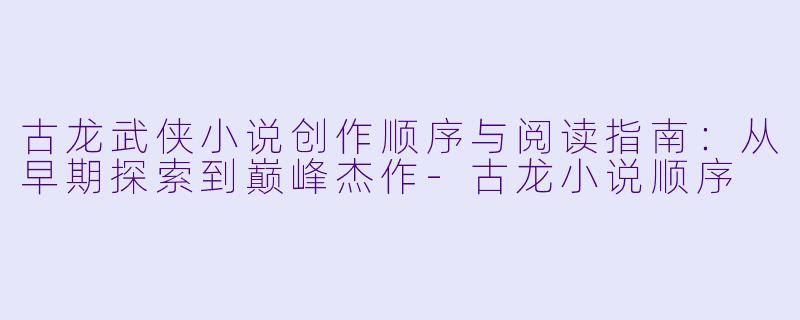 古龙武侠小说创作顺序与阅读指南：从早期探索到巅峰杰作-古龙小说顺序